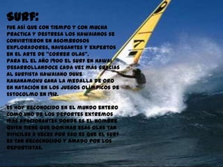 Surf:
Fue así que con tiempo y con mucha
practica y destresa los hawaianos se
convirtieron en asombrosos
exploradores, navegantes y expertos
en el arte de “correr olas”.
Para el el año 1900 el surf en Hawai
desarrollandoce cada vez más gracias
al surfista hawaiano Duke
Kahanamoku gana la medalla de oro
en natación en los Juegos Olímpicos de
Estocolmo en 1912.

Es hoy reconocido en el mundo entero
como uno de los deportes extremos
mas apacionantes donde es el hombre
quien tiene que dominar esas olas tan
dificiles a veces por eso es que el surf
es tan recocnocido y amado por los
deportistas.
 