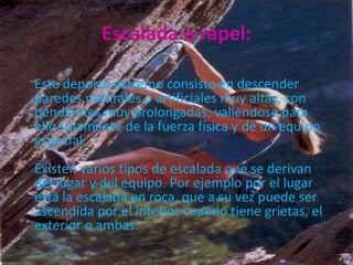 Escalada o rapel:

Este deporte extremo consiste en descender
paredes naturales o artificiales muy altas, con
pendientes muy prolongadas; valièndose para
ello solamente de la fuerza física y de un equipo
especial.
Existen varios tipos de escalada que se derivan
del lugar y del equipo. Por ejemplo por el lugar
esta la escalada en roca, que a su vez puede ser
ascendida por el interior cuando tiene grietas, el
exterior o ambas.
 