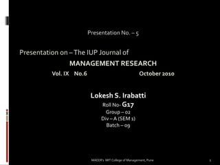 Presentation No. – 5
Presentation on –The IUP Journal of
MANAGEMENT RESEARCH
Vol. IX No.6 October 2010
Lokesh S. Irabatti
Roll No- G17
Group – 02
Div – A (SEM 1)
Batch – 09
1MAEER's MIT College of Management, Pune
 