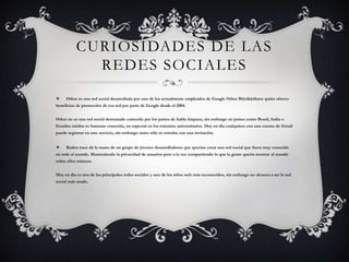 CURIOSIDADES DE LAS
             REDES SOCIALES
    Orkut es una red social desarrollada por uno de los actualmente empleados de Google Orkut Büyükkökten quién obtuvo
beneficios de promoción de esa red por parte de Google desde el 2004.


Orkut no es una red social demasiado conocida por los países de habla hispana, sin embargo en países como Brasil, India o
Estados unidos es bastante conocida, en especial en los entornos universitarios. Hoy en día cualquiera con una cuenta de Gmail
puede registrar en este servicio, sin embargo antes sólo se entraba con una invitación.


    Badoo nace de la mano de un grupo de jóvenes desarrolladores que querían crear una red social que fuera muy conocida
en todo el mundo. Manteniendo la privacidad de usuarios pero a la vez compartiendo lo que la gente quería mostrar al mundo
sobre ellos mismos.


Hoy en día es una de las principales redes sociales y uno de los sitios web más reconocidos, sin embargo no alcanza a ser la red
social más usada.
 