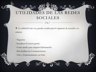 UTILIDADES DE LAS REDES
       SOCIALES

 La utilidad le das vos, puedes usarlas para lo siguiente de acuerdo a tu
criterio:


- Negocios
- Socializar (Conocer gente)
- Como medio para adquirir Información
- Para facilitar tus Comunicaciones
- Ocio y Entretenimiento en Gral.
 