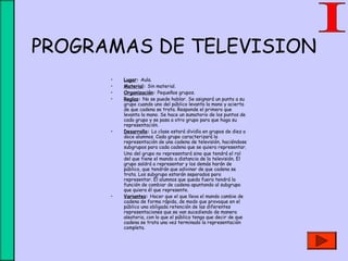 PROGRAMAS DE TELEVISION
• Lugar: Aula.
• Material: Sin material.
• Organización: Pequeños grupos.
• Reglas: No se puede hablar. Se asignará un punto a su
grupo cuando uno del público levanta la mano y acierta
de que cadena se trata. Responde el primero que
levanta la mano. Se hace un sumatorio de los puntos de
cada grupo y se pasa a otro grupo para que haga su
representación.
• Desarrollo: La clase estará dividía en grupos de diez a
doce alumnos. Cada grupo caracterizará la
representación de una cadena de televisión, haciéndose
subgrupos para cada cadena que se quiera representar.
Uno del grupo no representará sino que tendrá el rol
del que tiene el mando a distancia de la televisión. El
grupo saldrá a representar y los demás harán de
público, que tendrán que adivinar de que cadena se
trata. Los subgrupo estarán separados para
representar. El alumnos que queda fuera tendrá la
función de cambiar de cadena apuntando al subgrupo
que quiera él que represente.
• Variantes: Hacer que el que lleva el mando cambie de
cadena de forma rápida, de modo que provoque en el
público una obligada retención de las diferentes
representaciones que se van sucediendo de manera
aleatoria, con lo que el público tenga que decir de que
cadena se trata una vez terminado la representación
completa.
 