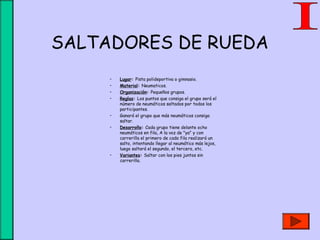 SALTADORES DE RUEDA
• Lugar: Pista polideportiva o gimnasio.
• Material: Neumaticos.
• Organización: Pequeños grupos.
• Reglas: Los puntos que consiga el grupo será el
número de neumáticos saltados por todos los
participantes.
• Ganará el grupo que más neumáticos consiga
saltar.
• Desarrollo: Cada grupo tiene delante ocho
neumáticos en fila, A la voz de "ya" y con
carrerilla el primero de cada fila realizará un
salto, intentando llegar al neumático más lejos,
luego saltará el segundo, el tercero, etc.
• Variantes: Saltar con los pies juntos sin
carrerilla.
 