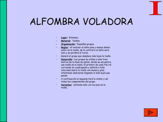 ALFOMBRA VOLADORA
• Lugar: Gimnasio.
• Material: Toallas.
• Organización: Pequeños grupos.
• Reglas: Al realizar el salto pies y manos deben
estar en la toalla, de lo contrario el salto será
nulo y se perderá el turno.
• Ganará el grupo que desplace más lejos la toalla.
• Desarrollo: Los grupos se sitúan a unos tres
metros de la línea de salida, donde se encuentra
una toalla en el suelo. El primero de cada fila irá
corriendo en cuadrupedia y saltará a toda
velocidad sobre la toalla con manos y pies,
intentando deslizarse llegando lo más lejos que
pueda.
• A continuación el segundo hará lo mismo y así
todos los componentes del grupo.
• Variantes: Saltando sólo con los pies en la
toalla.
 