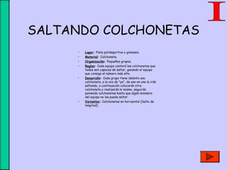 SALTANDO COLCHONETAS
• Lugar: Pista polideportiva o gimnasio.
• Material: Colchoneta.
• Organización: Pequeños grupos.
• Reglas: Cada equipo contará las colchonetas que
todos son capaces de saltar, ganando el equipo
que consiga el número más alto.
• Desarrollo: Cada grupo tiene delante una
colchoneta, a la voz de "ya", de uno en uno la irán
saltando, a continuación colocarán otra
colchoneta y realizarán lo mismo, seguirán
poniendo colchonetas hasta que algún miembro
del equipo no las pueda saltar.
• Variantes: Colchonetas en horizontal (Salto de
longitud).
 