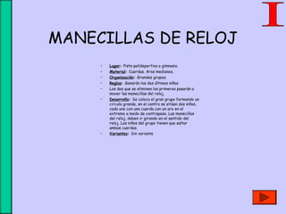MANECILLAS DE RELOJ
• Lugar: Pista polideportiva o gimnasio.
• Material: Cuerdas. Aros medianos.
• Organización: Grandes grupos.
• Reglas: Ganarán los dos últimos niños.
• Los dos que se eliminen los primeros pasarán a
mover las manecillas del reloj.
• Desarrollo: Se coloca el gran grupo formando un
circulo grande, en el centro se sitúan dos niños,
cada uno con una cuerda con un aro en el
extremo a modo de contrapeso. Las manecillas
del reloj, deben ir girando en el sentido del
reloj. Los niños del grupo tienen que saltar
ambas cuerdas.
• Variantes: Sin variante
 