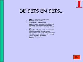 DE SEIS EN SEIS...
• Lugar: Pista polideportiva o gimnasio.
• Material: Cuerda grandes.
• Organización: Pequeños grupos.
• Reglas: Si alguno falla deberán comenzar otra
vez. Gana el grupo que antes realice los seis
saltos o aumente el número de saltos todos a la
vez.
• Desarrollo: Cada grupo tendrá una cuerda, sus
componentes tendrán que ir saltando e
introduciéndose en la cuerda hasta conseguir que
todos los miembros estén dentro de la misma y
realicen juntos seis saltos o más.
• Variantes: Sin variantes.
 