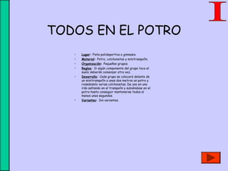 TODOS EN EL POTRO
• Lugar: Pista polideportiva o gimnasio.
• Material: Potro, colchonetas y minitrampolín.
• Organización: Pequeños grupos.
• Reglas: Si algún componente del grupo toca el
suelo deberán comenzar otra vez.
• Desarrollo: Cada grupo se colocará delante de
un minitrampolín a unos dos metros un potro y
rodeándolo varias colchonetas. De uno en uno
irán saltando en el trampolín y subiéndose en el
potro hasta conseguir mantenerse todos al
menos unos segundos.
• Variantes: Sin variantes.
 