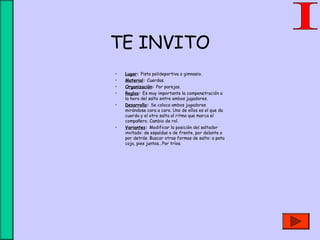 TE INVITO
• Lugar: Pista polideportiva o gimnasio.
• Material: Cuerdas.
• Organización: Por parejas.
• Reglas: Es muy importante la compenetración a
la hora del salto entre ambos jugadores.
• Desarrollo: Se coloca ambos jugadores
mirándose cara a cara. Uno de ellos es el que da
cuerda y el otro salta al ritmo que marca el
compañero. Cambio de rol.
• Variantes: Modificar la posición del saltador
invitado: de espaldas o de frente, por delante o
por detrás. Buscar otras formas de salto: a pata
coja, pies juntos...Por tríos.
 