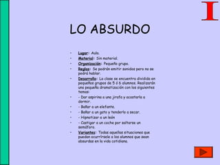 LO ABSURDO
• Lugar: Aula.
• Material: Sin material.
• Organización: Pequeño grupo.
• Reglas: Se podrán emitir sonidos pero no se
podrá hablar.
• Desarrollo: La clase se encuentra dividida en
pequeños grupos de 5 ó 6 alumnos. Realizarán
una pequeña dramatización con los siguientes
temas:
• - Dar aspirina a una jirafa y acostarla a
dormir.
• - Bañar a un elefante.
• - Bañar a un gato y tenderlo a secar.
• - Hipnotizar a un león
• - Castigar a un coche por saltarse un
semáforo.
• Variantes: Todas aquellas situaciones que
puedan ocurrírsele a los alumnos que sean
absurdas en la vida cotidiana.
 