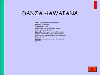 DANZA HAWAIANA
• Lugar: Pista polideportiva o gimnasio.
• Material: Picas largas.
• Organización: Trios.
• Reglas: Cada trío establece sus propias
variantes rítmicas de salto.
• Desarrollo: Dos jugadores de rodillas sujetan
las picas con las manos. Otro jugador saltará
según junten o separen las picas los compañeros.
Cambio de rol.
• Variantes: Aumentar el número de picas y de
jugadores.
 