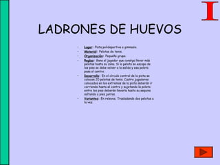 LADRONES DE HUEVOS
• Lugar: Pista polideportiva o gimnasio.
• Material: Pelotas de tenis.
• Organización: Pequeño grupo.
• Reglas: Gana el jugador que consiga llevar más
pelotas hasta su zona. Si la pelota se escapa de
los pies se debe volver a la salida y esa pelota
pasa al centro.
• Desarrollo: En el círculo central de la pista se
colocan 20 pelotas de tenis. Cuatro jugadores
colocados en los extremos de la pista deberán ir
corriendo hasta el centro y sujetando la pelota
entre los pies deberán llevarla hasta su esquina
saltando a pies juntos.
• Variantes: En relevos. Trasladando dos pelotas a
la vez.
 