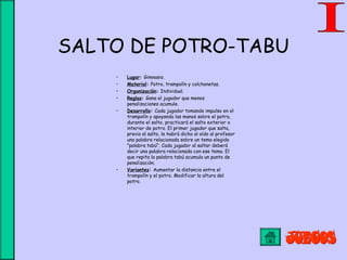 SALTO DE POTRO-TABU
• Lugar: Gimnasio.
• Material: Potro, trampolín y colchonetas.
• Organización: Individual.
• Reglas: Gana el jugador que menos
penalizaciones acumule.
• Desarrollo: Cada jugador tomando impulso en el
trampolín y apoyando las manos sobre el potro,
durante el salto, practicará el salto exterior o
interior de potro. El primer jugador que salta,
previo al salto, le habrá dicho al oído al profesor
una palabra relacionada sobre un tema elegido
"palabra tabú". Cada jugador al saltar deberá
decir una palabra relacionada con ese tema. El
que repita la palabra tabú acumula un punto de
penalización.
• Variantes: Aumentar la distancia entre el
trampolín y el potro. Modificar la altura del
potro.
 