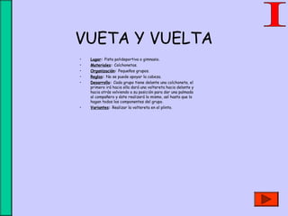 VUETA Y VUELTA
• Lugar: Pista polideportiva o gimnasio.
• Materiales: Colchonetas.
• Organización: Pequeños grupos.
• Reglas: No se puede apoyar la cabeza.
• Desarrollo: Cada grupo tiene delante una colchoneta, el
primero irá hacia ella dará una voltereta hacia delante y
hacia atrás volviendo a su posición para dar una palmada
al compañero y éste realizará lo mismo, así hasta que lo
hagan todos los componentes del grupo.
• Variantes: Realizar la voltereta en el plinto.
 