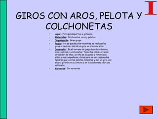 GIROS CON AROS, PELOTA Y
COLCHONETAS
• Lugar: Pista polideportiva o gimnasio.
• Materiales: Colchonetas, aros y pelotas.
• Organización: Gran grupo.
• Reglas: No se puede pillar mientras se realizan los
giros ni realizar más de un giro en el mismo sitio.
• Desarrollo: En el terreno de juego hay distribuidos,
aros, pelotas y colchonetas. Todos los niños correrán
alrededor de ellos, un niño se la queda y tendrá que
pillar a sus compañeros, éstos para no ser capturados
tendrán que; con las pelotas, lanzarlas y dar un giro, con
el aro, girarlo en su cintura y en la colchoneta, dar una
voltereta.
• Variantes: Sin variantes.
 