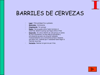 BARRILES DE CERVEZAS
• Lugar: Pista polideportiva o gimnasio.
• Materiales: Colchonetas.
• Organización: Por parejas.
• Reglas: No se pueden soltar hasta terminar el
recorrido. Ganará la pareja que llegue antes al final.
• Desarrollo: Se coloca delante de cada pareja un camino
de tres colchonetas. Los dos niños se abrazarán y
entrelazarán sus pies y se situarán tumbados
transversalmente en la colchonetas primera. Rodando,
uno sobre otro, tendrán que ir avanzando hasta llegar al
final del recorrido.
• Variantes: Realizar el ejercicio por tríos.
 