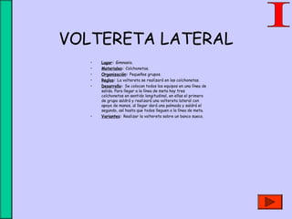 VOLTERETA LATERAL
• Lugar: Gimnasio.
• Materiales: Colchonetas.
• Organización: Pequeños grupos.
• Reglas: La voltereta se realizará en las colchonetas.
• Desarrollo: Se colocan todos los equipos en una línea de
salida. Para llegar a la línea de meta hay tres
colchonetas en sentido longitudinal, en ellas el primero
de grupo saldrá y realizará una voltereta lateral con
apoyo de manos, al llegar dará una palmada y saldrá el
segundo, así hasta que todos lleguen a la línea de meta.
• Variantes: Realizar la voltereta sobre un banco sueco.
 