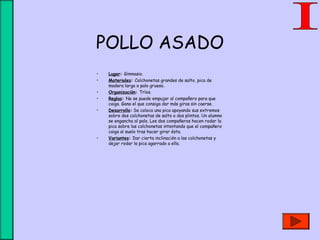 POLLO ASADO
• Lugar: Gimnasio.
• Materiales: Colchonetas grandes de salto, pica de
madera larga o palo grueso.
• Organización: Tríos.
• Reglas: No se puede empujar al compañero para que
caiga. Gana el que consiga dar más giros sin caerse.
• Desarrollo: Se coloca una pica apoyando sus extremos
sobre dos colchonetas de salto o dos plintos. Un alumno
se engancha al palo. Los dos compañeros hacen rodar la
pica sobre las colchonetas intentando que el compañero
caiga al suelo tras hacer girar ésta.
• Variantes: Dar cierta inclinación a las colchonetas y
dejar rodar la pica agarrado a ella.
 