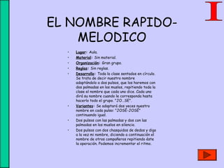 EL NOMBRE RAPIDO-
MELODICO
• Lugar: Aula.
• Material: Sin material.
• Organización: Gran grupo.
• Reglas: Sin reglas.
• Desarrollo: Toda la clase sentados en círculo.
Se trata de decir nuestro nombre
adaptándolo a dos pulsos, que los haremos con
dos palmadas en los muslos, repitiendo toda la
clase el nombre que cada uno dice. Cada uno
dirá su nombre cuando le corresponda hasta
hacerlo todo el grupo. "JO…SE".
• Variantes: Se adaptará dos veces nuestro
nombre en cada pulso: "JOSÉ-JOSÉ"
continuando igual.
• Dos pulsos con las palmadas y dos con las
palmadas en los muslos en silencio.
• Dos pulsos con dos chasquidos de dedos y digo
a la vez mi nombre, diciendo a continuación el
nombre de otros compañeros repitiendo éste
la operación. Podemos incrementar el ritmo.
 
