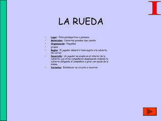 LA RUEDA
• Lugar: Pista polideportiva o gimnasio.
• Materiales: Cubiertas grandes tipo camión.
• Organización: Pequeños
• grupos.
• Reglas: El jugador deberá ir bien sujeto a la cubierta.
No correr.
• Desarrollo: Un jugador se acopla en el interior de la
cubierta. Los otros compañeros desplazarán rodando la
cubierta obligando al compañero a girar con ayuda de la
misma.
• Variantes: Establecer un circuito a recorrer.
 