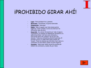 ¡PROHIBIDO GIRAR AHÍ!
• Lugar: Pista polideportiva o gimnasio.
• Materiales: Colchonetas, tarjetas numeradas.
• Organización: Individual.
• Reglas: Gana el jugador que tiene menos puntos
negativos. Tener cuidado a la hora de efectuar los
diferentes tipos de giros.
• Desarrollo: Se colocan libremente por todo el espacio
colchonetas. Los alumnos se desplazaran libremente a la
señal del profesor irán hacia una colchoneta y
efectuarán sobre ella cualquier tipo de giro que
dominen. Todas las colchonetas estarán numeradas. El
profesor previo a la señal habrá seleccionado una
tarjeta. Todos los alumnos que efectúen el giro sobre la
colchoneta con ese número suman un punto negativo.
• Variantes: Seleccionar doble tarjeta de prohibición
(número de colchoneta y modelo de giro tabú).
 