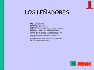LOS LEÑADORES
• Lugar: Aula o gimnasio.
• Materiales: Colchonetas.
• Organización: Pequeño grupo.
• Reglas: Los troncos deben dejarse girar por el leñador.
• Desarrollo: Los niños (que serán los troncos de
madera) estarán tumbados en el suelo en un extremo
del aula. Tres o cuatro niños serán los leñadores,
encargados de llevar rodando los troncos al otro
extremo.
• Variantes: Elaborar mini rampas con las colchonetas
que dificulten o faciliten el giro.
 
