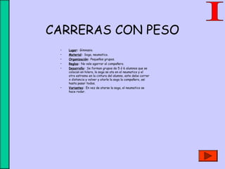 CARRERAS CON PESO
• Lugar: Gimnasio.
• Material: Soga, neumatico.
• Organización: Pequeños grupos.
• Reglas: No vale agarrar al compañero.
• Desarrollo: Se forman grupos de 5 ó 6 alumnos que se
colocan en hilera, la soga se ata en el neumatico y el
otro estremo en la cintura del alumno, este debe correr
x distancia y volver y atarle la soga la compañero, asi
hasta pasar todos.
• Variantes: En vez de atarse la soga, el neumatico se
hace rodar.
 