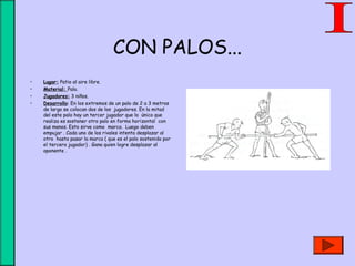 CON PALOS...
• Lugar: Patio al aire libre.
• Material: Palo.
• Jugadores: 3 niños.
• Desarrollo: En los extremos de un palo de 2 a 3 metros
de largo se colocan dos de los jugadores. En la mitad
del este palo hay un tercer jugador que lo único que
realiza es sostener otro palo en forma horizontal con
sus manos. Esto sirve como marca. Luego deben
empujar . Cada uno de los rivales intenta desplazar al
otro hasta pasar la marca ( que es el palo sostenido por
el tercero jugador) . Gana quien logre desplazar al
oponente .
 