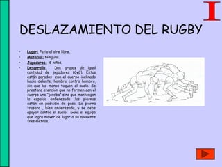 DESLAZAMIENTO DEL RUGBY
• Lugar: Patio al aire libre.
• Material: Ninguno.
• Jugadores: 6 niños.
• Desarrollo: Dos grupos de igual
cantidad de jugadores (6y6). Estos
están parados con el cuerpo inclinado
hacia delante, hombro contra hombro,
sin que las manos toquen el suelo. Se
prestara atención que no formen con el
cuerpo una “joroba” sino que mantengan
la espalda enderezada .las piernas
están en posición de paso. La pierna
trasera , bien enderezada, y se debe
apoyar contra el suelo. Gana el equipo
que logra mover de lugar a su oponente
tres metros.
 