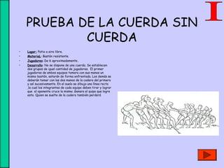 PRUEBA DE LA CUERDA SIN
CUERDA
• Lugar: Patio a aire libre.
• MateriaL: Bastón resistente.
• Jugadores:.De 6 aproximadamente.
• Desarrollo: No se dispone de una cuerda. Se establecen
dos grupos de igual cantidad de jugadores. El primer
jugadores de ambos equipos tomara con sus manos un
mismo bastón, estarán de forma enfrentada. Los demás se
deberán tomar con las dos manos de la cadera del primero
y así sucesivamente. En el suelo se dibuja una línea recta
,la cual los integrantes de cada equipo deben tirar y lograr
que el oponente cruce la misma .Ganara el quipo que logre
esto. Quien se suelte de la cadera también perderá
 