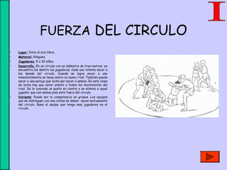 FUERZA DEL CIRCULO
• Lugar: Patio al aire libre.
• Material: Ninguno.
• Jugadores: 8 o 10 niños.
• Desarrollo: En un circulo con un diámetro de tres metros se
encuentra los dentro los jugadores. Cada uno intenta sacar a
los demás del circulo. Cuando se logra sacar a uno
inmediatamente se lanza sobre un nuevo rival. También puede
sacar a una pareja que lucha par sacar a ambos. En esta clase
de lucha hay que estar atento a todos los movimientos del
rival. Se le concede un punto en contra o se elimina a aquel
jugador que con ambos pies este fuera del circulo.
• Variante: Puede ser la competencia en grupos. Los equipos
que se distinguen con una cintas se deben sacan mutuamente
del circulo. Gana el equipo que tenga mas jugadores en el
circulo.
 