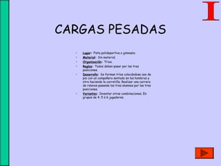 CARGAS PESADAS
• Lugar: Pista polideportiva o gimnasio.
• Material: Sin material.
• Organización: Trios.
• Reglas: Todos deben pasar por las tres
posiciones.
• Desarrollo: Se forman tríos colocándose uno de
pie con un compañero sentado en los hombros y
otro haciendo la carretilla. Realizar una carrera
de relevos pasando los tres alumnos por las tres
posiciones.
• Variantes: Inventar otras combinaciones. En
grupos de 4, 5 ó 6 jugadores.
 