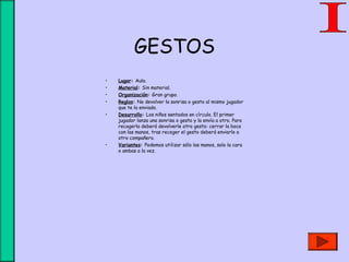 GESTOS
• Lugar: Aula.
• Material: Sin material.
• Organización: Gran grupo.
• Reglas: No devolver la sonrisa o gesto al mismo jugador
que te la enviado.
• Desarrollo: Los niños sentados en círculo. El primer
jugador lanza una sonrisa o gesto y la envía a otro. Para
recogerla deberá devolverle otro gesto: cerrar la boca
con las manos, tras recoger el gesto deberá enviarlo a
otro compañero.
• Variantes: Podemos utilizar sólo las manos, solo la cara
o ambas a la vez.
 