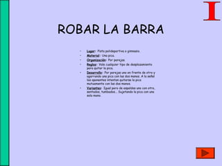 ROBAR LA BARRA
• Lugar: Pista polideportiva o gimnasio.
• Material: Una pica.
• Organización: Por parejas.
• Reglas: Vale cualquier tipo de desplazamiento
para quitar la pica.
• Desarrollo: Por parejas uno en frente de otro y
agarrando una pica con las dos manos. A la señal
los oponentes intentan quitarse la pica
mutuamente con las dos manos.
• Variantes: Igual pero de espaldas uno con otro,
sentados, tumbados... Sujetando la pica con una
sola mano.
 