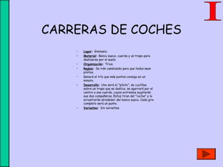 CARRERAS DE COCHES
• Lugar: Gimnasio.
• Material: Banco sueco, cuerda y un trapo para
deslizarse por el suelo.
• Organización: Trios.
• Reglas: Se irán cambiando para que todos sean
pilotos.
• Ganará el trío que más puntos consiga en un
minuto.
• Desarrollo: Uno será el "piloto", de cuclillas
sobre un trapo que se deslice, se agarrará por el
centro a una cuerda, cuyos extremos sujetarán
sus dos compañeros. Estos tiran del "coche" y lo
arrastrarán alrededor del banco sueco. Cada giro
completo será un punto.
• Variantes: Sin variantes.
 