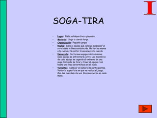 SOGA-TIRA
• Lugar: Pista polideportiva o gimnasio.
• Material: Soga o cuerda larga.
• Organización: Pequeño grupo
• Reglas: Gana el equipo que consiga desplazar al
otro hasta la línea establecida. No liar las manos
a la cuerda. No soltar bruscamente la cuerda.
• Desarrollo: Se forman equipos de 6 alumnos.
Cada equipo se enfrentará a otro. Los miembros
de cada equipo se cogerán al extremo de una
soga, tratando de tirar y traer al equipo rival
hasta una línea determinada en el suelo.
• Variantes: Cambiar el número de participantes.
Variar la superficie en que se realiza el juego.
Con dos cuerdas a la vez. Con una cuerda en cada
mano.
 