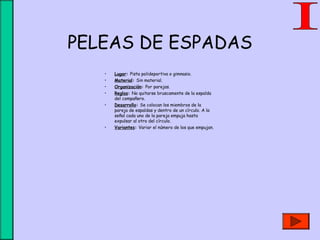 PELEAS DE ESPADAS
• Lugar: Pista polideportiva o gimnasio.
• Material: Sin material.
• Organización: Por parejas.
• Reglas: No quitarse bruscamente de la espalda
del compañero.
• Desarrollo: Se colocan los miembros de la
pareja de espaldas y dentro de un círculo. A la
señal cada uno de la pareja empuja hasta
expulsar al otro del círculo.
• Variantes: Variar el número de los que empujan.
 
