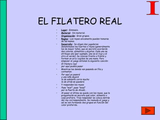 EL FILATERO REAL
• Lugar: Gimnasio.
• Material: Sin material.
• Organización: Gran grupos.
• Reglas: Los reyes unicamente pueden tomarse
de las manos.
• Desarrollo: Se eligen dos jugadores
denominados los fuertes o reyes (generalmente
los de mayor talla), que en secreto acordarán
dos colores, alimentos u objetos. Cada uno se
atribuye uno (por ejemplo, uno es el rojo y el
otro el verde). Se colocan frente a frente y
forman un arco cogidos de una mano. Para
empezar el juego entonan la siguiente canción:
• El filatero real
por aquí podéis pasar
• Mientras los demás van pasando en fila y
contestan:
• Por aquí yo pasaré
y una niña dejaré
la de adelante corre mucho
la de atrás se quedará.
• Y responden los reyes:
• Pase "misí", pase "misá"
por la Puerta de Alcalá...
• Al pasar el último se queda con los reyes, que le
preguntarán en secreto qué color, alimento o
cosa prefiere. Tras responder se coloca detrás
del rey correspondiente. Se reanuda el juego y
así se van formando dos grupos en función del
color preferido.
 