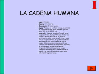 LA CADENA HUMANA
• Lugar: Gimnasio.
• Material: Sin material.
• Organización: Grandes grupos.
• Reglas: Para que no exista la ventaja, la cantidad
de jugadores de cada grupo debe ser igual, es
decir, 5-5, 10-10, 20-20, etc.
• Desarrollo: Separar la cadena formada por el
equipo contrario. El grupo "A", debe formar una
cadena a un lado de la cancha, es decir los
participantes deben tomarse de la cintura uno al
otro, el equipo contrario, de igual manera forma
una cadena al otro, lado. Al sonar el pito los
equipos deben comenzar una persecución uno
contra el otro tratando de desprender la cadena
de su adversario, esto se debe realizar
atrapando al último integrante del equipo
contrario, de manera de que este no resista la
presión y se suelte. El equipo que logre hacer
esta maniobra gana el juego.
 