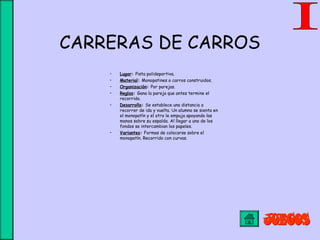 CARRERAS DE CARROS
• Lugar: Pista polideportiva.
• Material: Monopatines o carros construidos.
• Organización: Por parejas.
• Reglas: Gana la pareja que antes termine el
recorrido.
• Desarrollo: Se establece una distancia a
recorrer de ida y vuelta. Un alumno se sienta en
el monopatín y el otro le empuja apoyando las
manos sobre su espalda. Al llegar a uno de los
fondos se intercambian los papeles.
• Variantes: Formas de colocarse sobre el
monopatín. Recorrido con curvas.
 