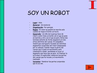 SOY UN ROBOT
• Lugar: Aula.
• Material: Sin material.
• Organización: Por parejas.
• Reglas: El robot se pondrá en marcha solo
cuando se toque el botón correcto.
• Desarrollo: Un niño de la pareja hace de
robot y este tiene un botón con el que se pone
en marcha y otro con el que se para. Estos dos
botones estarán de forma imaginaria en dos
sitios distintos del cuerpo. El compañero
tendrá que averiguarlo tocando los distintos
segmentos corporales del robot (empezando
por la cabeza). Cuando toque la parte del
cuerpo que lo pone en movimiento este
comenzará a andar, parándose al tocar el
segmento que hace que se pare. Al finalizar la
actividad, el explorador nombrará las partes
del cuerpo que ha tocado y el movimiento
realizado.
• Variantes: Nombrar las partes corporales
que no se ven.
 