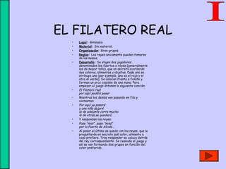 EL FILATERO REAL
• Lugar: Gimnasio.
• Material: Sin material.
• Organización: Gran grupos.
• Reglas: Los reyes unicamente pueden tomarse
de las manos.
• Desarrollo: Se eligen dos jugadores
denominados los fuertes o reyes (generalmente
los de mayor talla), que en secreto acordarán
dos colores, alimentos u objetos. Cada uno se
atribuye uno (por ejemplo, uno es el rojo y el
otro el verde). Se colocan frente a frente y
forman un arco cogidos de una mano. Para
empezar el juego entonan la siguiente canción:
• El filatero real
por aquí podéis pasar
• Mientras los demás van pasando en fila y
contestan:
• Por aquí yo pasaré
y una niña dejaré
la de adelante corre mucho
la de atrás se quedará.
• Y responden los reyes:
• Pase "misí", pase "misá"
por la Puerta de Alcalá...
• Al pasar el último se queda con los reyes, que le
preguntarán en secreto qué color, alimento o
cosa prefiere. Tras responder se coloca detrás
del rey correspondiente. Se reanuda el juego y
así se van formando dos grupos en función del
color preferido.
 