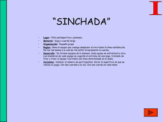 “SINCHADA”
• Lugar: Pista polideportiva o gimnasio.
• Material: Soga o cuerda larga.
• Organización: Pequeño grupo
• Reglas: Gana el equipo que consiga desplazar al otro hasta la línea establecida.
No liar las manos a la cuerda. No soltar bruscamente la cuerda.
• Desarrollo: Se forman equipos de 6 alumnos. Cada equipo se enfrentará a otro.
Los miembros de cada equipo se cogerán al extremo de una soga, tratando de
tirar y traer al equipo rival hasta una línea determinada en el suelo.
• Variantes: Cambiar el número de participantes. Variar la superficie en que se
realiza el juego. Con dos cuerdas a la vez. Con una cuerda en cada mano.
 
