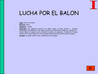 LUCHA POR EL BALON
• Lugar: Patio al aire libre.
• Material: Pelota.
• Jugadores: 2 niños.
• Desarrollo: Dos jugadores abarcan con ambas manos un balon grande e intentan
arrancárselo mutuamente de las manos durante un determinado tiempo por ejemplo de 1
minuto. Ganara el jugador que le arrebate la pelota a su oponente. Si durante el tiempo
establecido no logra ninguno de los dos jugadores apropiarse de la pelota será un empate.
• Variante: Se puede realizar como competencia entre equipos.
 