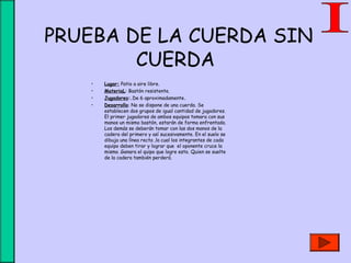  PRUEBA DE LA CUERDA SIN
CUERDA
• Lugar: Patio a aire libre.
• MateriaL: Bastón resistente.
• Jugadores:.De 6 aproximadamente.
• Desarrollo: No se dispone de una cuerda. Se
establecen dos grupos de igual cantidad de jugadores.
El primer jugadores de ambos equipos tomara con sus
manos un mismo bastón, estarán de forma enfrentada.
Los demás se deberán tomar con las dos manos de la
cadera del primero y así sucesivamente. En el suelo se
dibuja una línea recta ,la cual los integrantes de cada
equipo deben tirar y lograr que el oponente cruce la
misma .Ganara el quipo que logre esto. Quien se suelte
de la cadera también perderá.
 