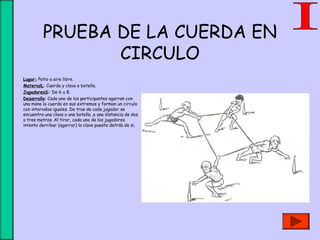 PRUEBA DE LA CUERDA EN
CIRCULO
• Lugar: Patio a aire libre.
• MaterialL: Cuerda y clava o botella.
• JugadoresS: De 6 u 8.
• Desarrollo: Cada uno de los participantes agarran con
una mano la cuerda en sus extremos y forman un circulo
con intervalos iguales. De tras de cada jugador se
encuentra una clava o una botella ,a una distancia de dos
o tres metros. Al tirar, cada uno de los jugadores
intenta derribar (agarrar) la clava puesta detrás de si.
 