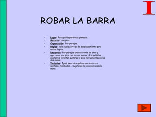 ROBAR LA BARRA
• Lugar: Pista polideportiva o gimnasio.
• Material: Una pica.
• Organización: Por parejas.
• Reglas: Vale cualquier tipo de desplazamiento para
quitar la pica.
• Desarrollo: Por parejas uno en frente de otro y
agarrando una pica con las dos manos. A la señal los
oponentes intentan quitarse la pica mutuamente con las
dos manos.
• Variantes: Igual pero de espaldas uno con otro,
sentados, tumbados... Sujetando la pica con una sola
mano.
 