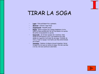 TIRAR LA SOGA
• Lugar: Pista polideportiva o gimnasio.
• Material: Cuerda o soga larga.
• Organización: Pequeño grupo.
• Reglas: Gana el equipo que consiga desplazar al otro
hasta la línea establecida. No liar las manos a la cuerda.
No soltar bruscamente la cuerda.
• Desarrollo: Se forman equipos de 6 alumnos. Cada
equipo se enfrentará a otro. Los miembros de cada
equipo se cogerán al extremo de una soga, tratando de
tirar y traer al equipo rival hasta una línea determinada
en el suelo.
• Variantes: Cambiar el número de participantes. Variar
la superficie en que se realiza el juego. Con dos cuerdas
a la vez. Con una cuerda en cada mano.
 