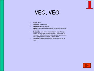 VEO, VEO
• Lugar: Aula.
• Material: Sin material.
• Organización: Por parejas.
• Reglas: Decir sólo los segmentos corporales que están
a la vista.
• Desarrollo: Uno de los niños adoptará la postura que
quiera. Su pareja se situará sentado y frente a él; y
nombrará todos los segmentos corporales que ve, como
son y que prendas le cubren. Cambio de rol.
• Variantes: Nombrar las partes corporales que no se
ven.
 