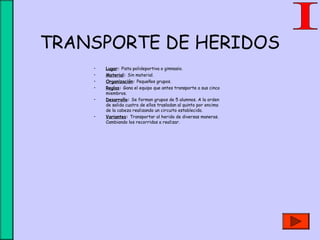 TRANSPORTE DE HERIDOS
• Lugar: Pista polideportiva o gimnasio.
• Material: Sin material.
• Organización: Pequeños grupos.
• Reglas: Gana el equipo que antes transporte a sus cinco
miembros.
• Desarrollo: Se forman grupos de 5 alumnos. A la orden
de salida cuatro de ellos trasladan al quinto por encima
de la cabeza realizando un circuito establecido.
• Variantes: Transportar al herido de diversas maneras.
Cambiando los recorridos a realizar.
 
